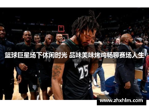篮球巨星场下休闲时光 品味美味烤鸡畅聊赛场人生