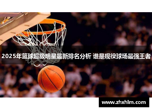 2025年篮球超级明星最新排名分析 谁是现役球场最强王者