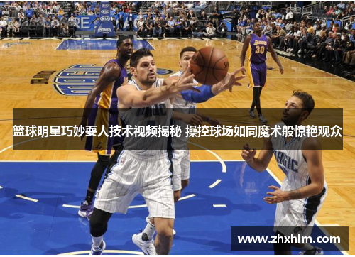 篮球明星巧妙耍人技术视频揭秘 操控球场如同魔术般惊艳观众