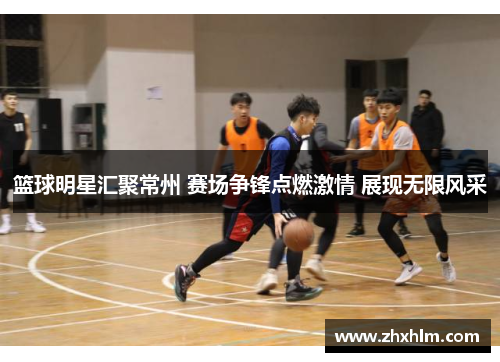 篮球明星汇聚常州 赛场争锋点燃激情 展现无限风采