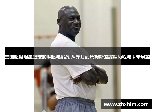 美国超级明星篮球的崛起与挑战 从乔丹到詹姆斯的辉煌历程与未来展望